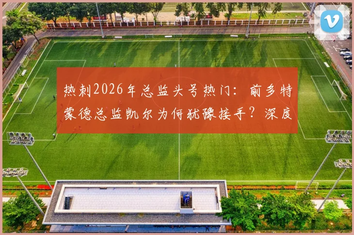 热刺2026年总监头号热门：前多特蒙德总监凯尔为何犹豫接手？深度剖析其犹豫原因与执教前景