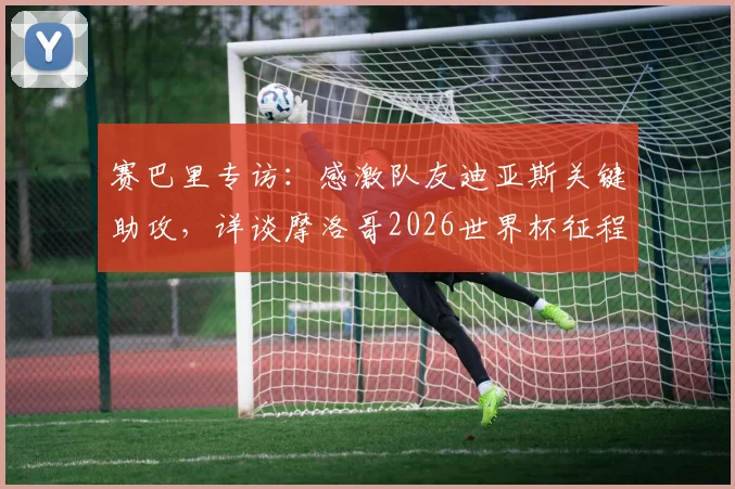 赛巴里专访：感激队友迪亚斯关键助攻，详谈摩洛哥2026世界杯征程与国家队战术展望