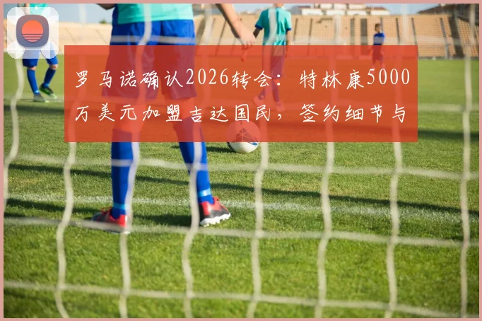 罗马诺确认2026转会：特林康5000万美元加盟吉达国民，签约细节与球员技术特点全解析