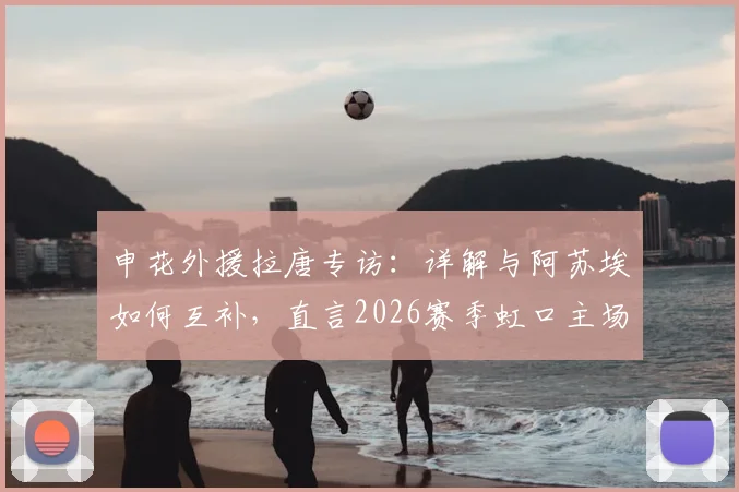 申花外援拉唐专访:详解与阿苏埃如何互补,直言2026赛季虹口主场是关键