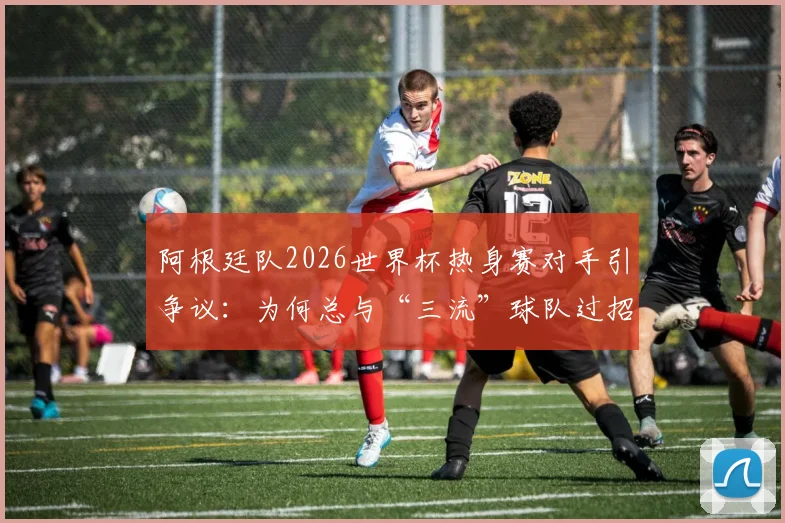 阿根廷队2026世界杯热身赛对手引争议：为何总与“三流”球队过招？深度解读背后原因