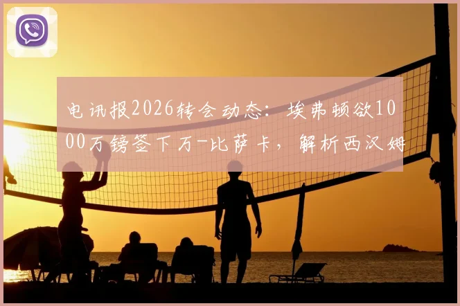 电讯报2026转会动态：埃弗顿欲1000万镑签下万-比萨卡，解析西汉姆联如何筹集1.5亿英镑资金