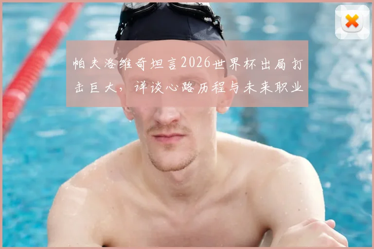 帕夫洛维奇坦言2026世界杯出局打击巨大，详谈心路历程与未来职业发展计划
