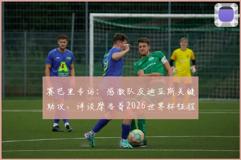 赛巴里专访:感激队友迪亚斯关键助攻,详谈摩洛哥2026世界杯征程与国家队战术展望