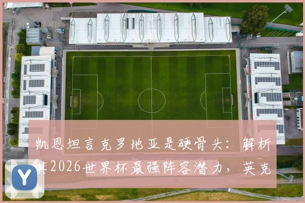 凯恩坦言克罗地亚是硬骨头：解析其2026世界杯最强阵容潜力，英克大战历史交锋全回顾